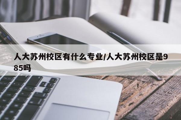 人大苏州校区有什么专业／人大苏州校区是985吗