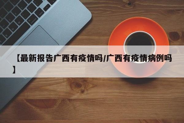 【最新报告广西有疫情吗／广西有疫情病例吗】