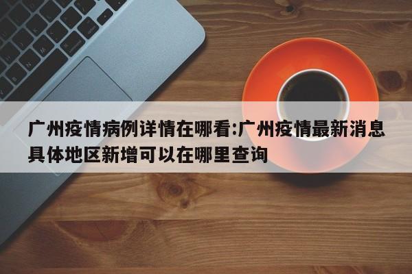 广州疫情病例详情在哪看：广州疫情最新消息具体地区新增可以在哪里查询