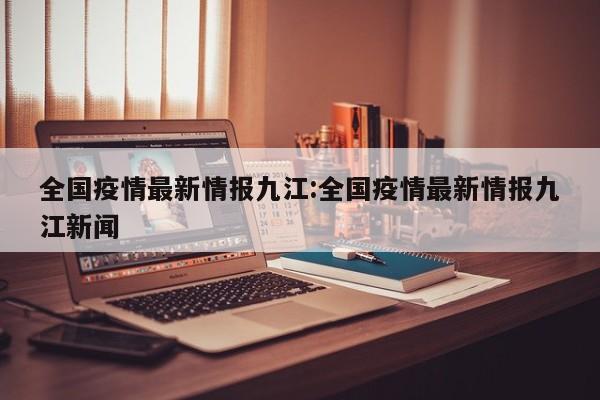 全国疫情最新情报九江：全国疫情最新情报九江新闻