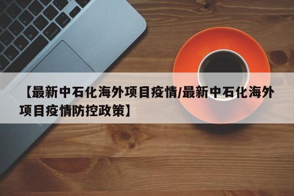 【最新中石化海外项目疫情／最新中石化海外项目疫情防控政策】
