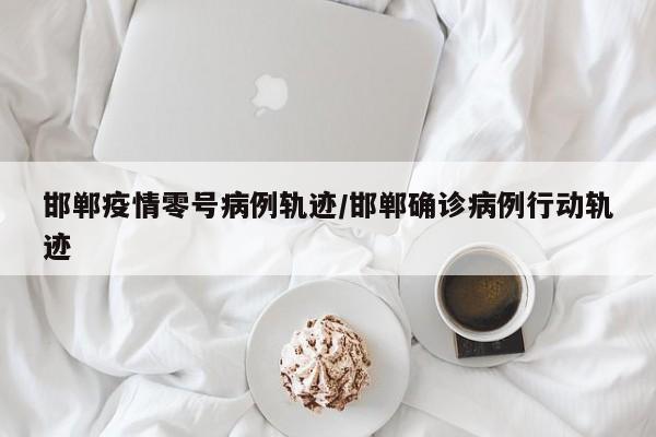 邯郸疫情零号病例轨迹／邯郸确诊病例行动轨迹