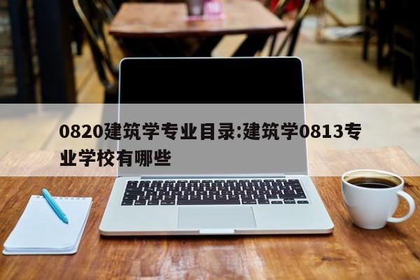 0820建筑学专业目录：建筑学0813专业学校有哪些