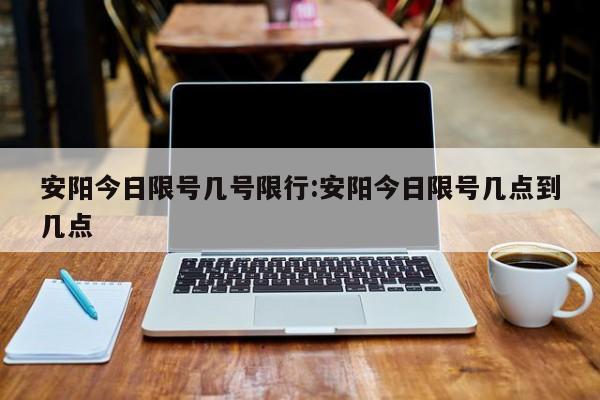 安阳今日限号几号限行：安阳今日限号几点到几点