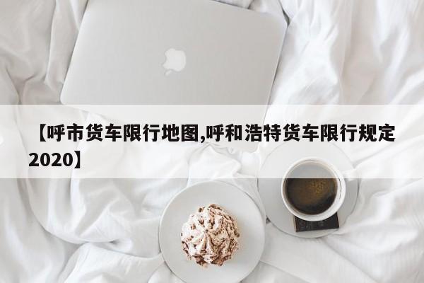 【呼市货车限行地图,呼和浩特货车限行规定2020】