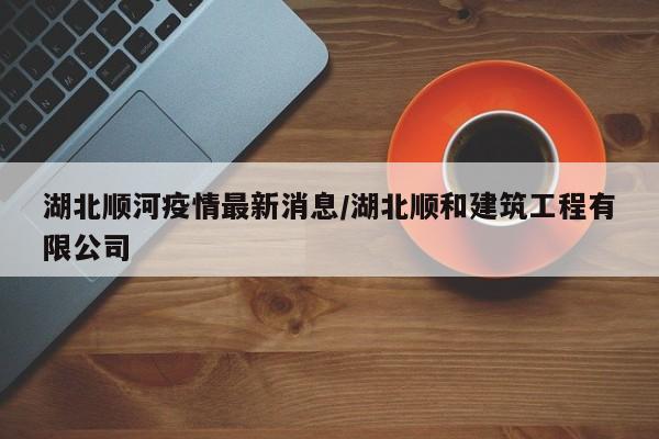 湖北顺河疫情最新消息／湖北顺和建筑工程有限公司
