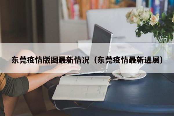 东莞疫情版图最新情况（东莞疫情最新进展）