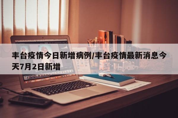 丰台疫情今日新增病例／丰台疫情最新消息今天7月2日新增