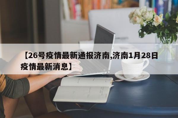 【26号疫情最新通报济南,济南1月28日疫情最新消息】