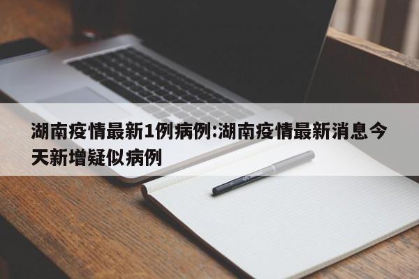 湖南疫情最新1例病例：湖南疫情最新消息今天新增疑似病例