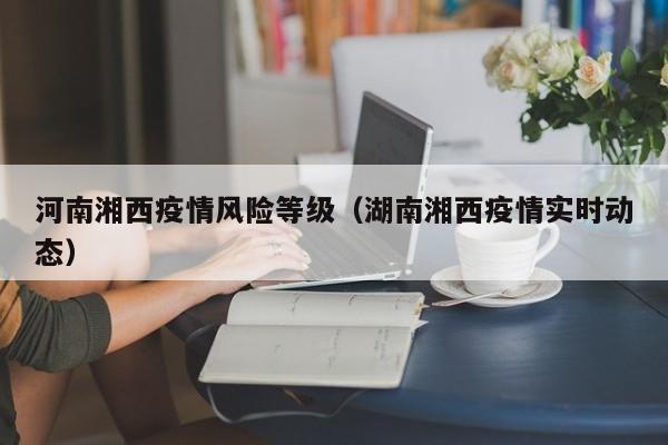 河南湘西疫情风险等级（湖南湘西疫情实时动态）