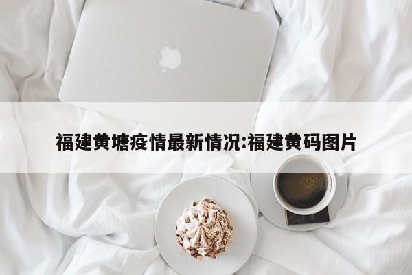 福建黄塘疫情最新情况：福建黄码图片