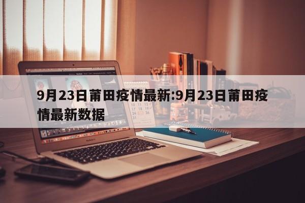 9月23日莆田疫情最新：9月23日莆田疫情最新数据