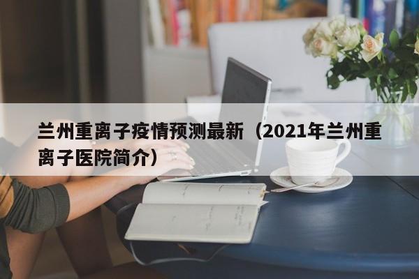 兰州重离子疫情预测最新（2021年兰州重离子医院简介）