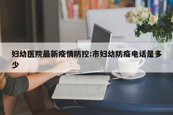 妇幼医院最新疫情防控：市妇幼防疫电话是多少