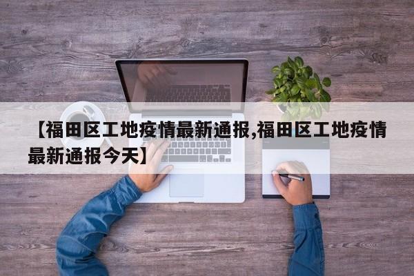【福田区工地疫情最新通报,福田区工地疫情最新通报今天】