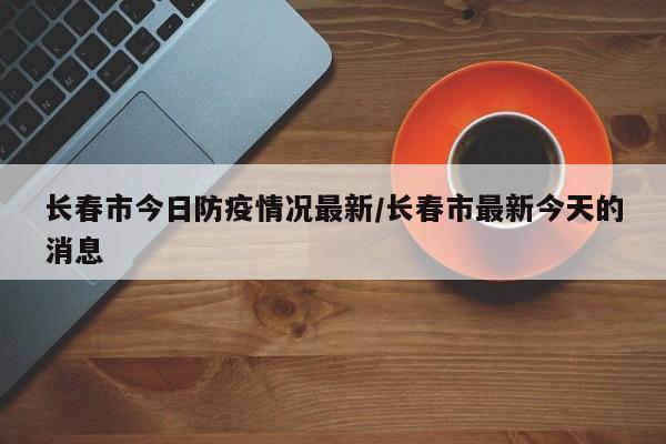 长春市今日防疫情况最新／长春市最新今天的消息