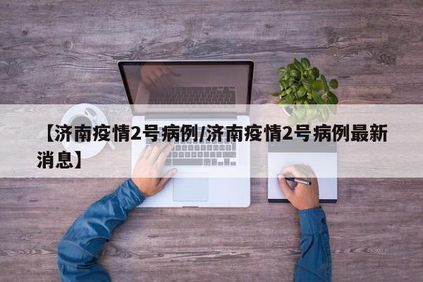 【济南疫情2号病例／济南疫情2号病例最新消息】