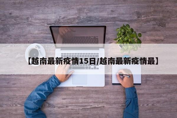 【越南最新疫情15日／越南最新疫情最】