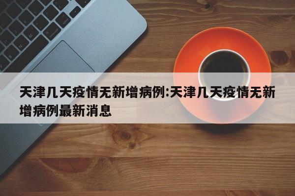 天津几天疫情无新增病例：天津几天疫情无新增病例最新消息