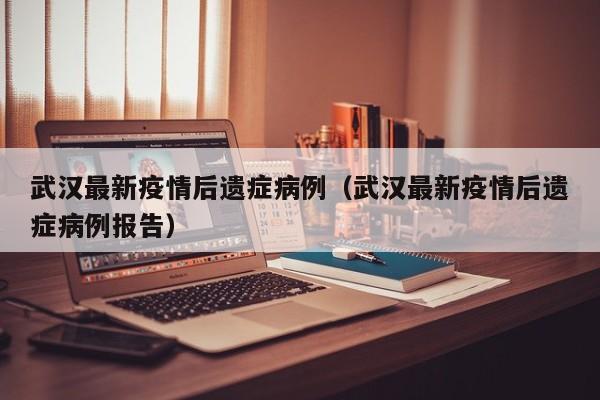 武汉最新疫情后遗症病例（武汉最新疫情后遗症病例报告）