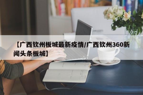 【广西钦州板城最新疫情／广西钦州360新闻头条板城】