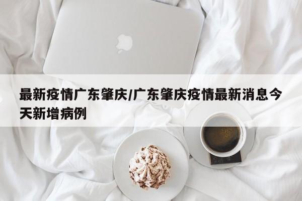 最新疫情广东肇庆／广东肇庆疫情最新消息今天新增病例