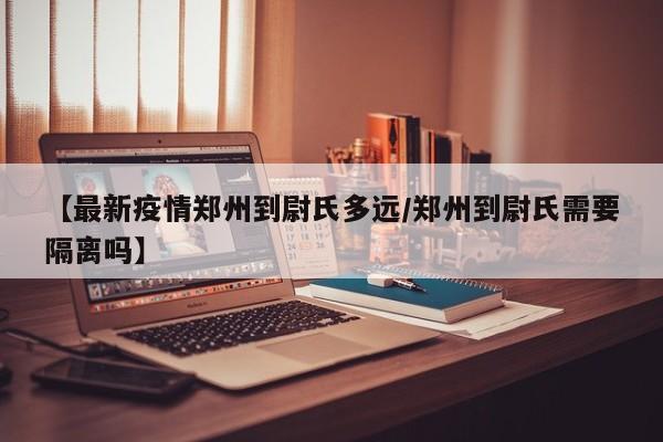【最新疫情郑州到尉氏多远／郑州到尉氏需要隔离吗】