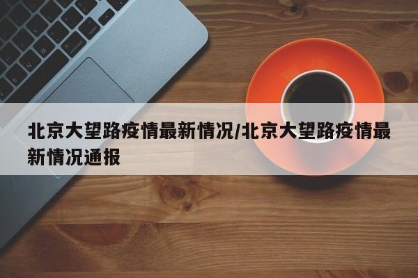 北京大望路疫情最新情况／北京大望路疫情最新情况通报