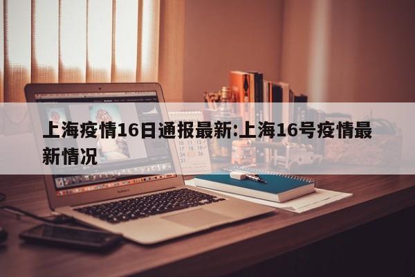 上海疫情16日通报最新：上海16号疫情最新情况